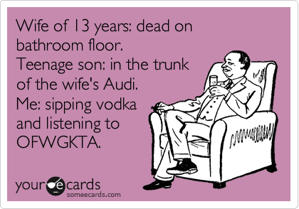 Wife of 13 years: dead on bathroom floor.
Teenage son: in the trunk
of the wife's Audi.
Me: sipping vodka
and listening to
OFWGKTA.