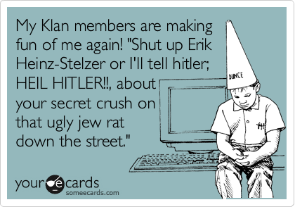 My Klan members are making
fun of me again! "Shut up Erik 
Heinz-Stelzer or I'll tell hitler;
HEIL HITLER!!, about
your secret crush on
that ugly jew rat
down the street." 