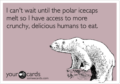 I can't wait until the polar icecaps melt so I have access to more crunchy, delicious humans to eat. 