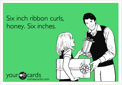 
Six inch ribbon curls,
honey. Six inches.