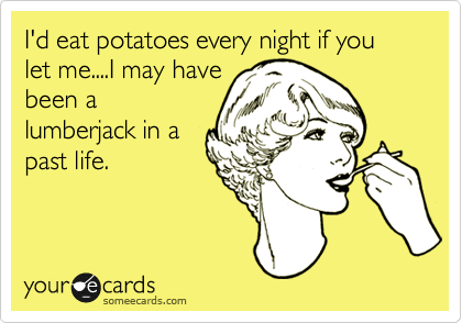 I'd eat potatoes every night if you let me....I may have
been a
lumberjack in a
past life.