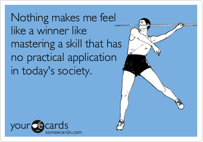Nothing makes me feel
like a winner like
mastering a skill that has
no practical application
in today's society.