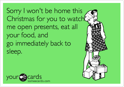 Sorry I won't be home this
Christmas for you to watch
me open presents, eat all
your food, and
go immediately back to
sleep.