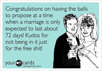 Congratulations on having the balls to propose at a time
when a marriage is only
expected to last about
72 days! Kudos for
not being in it just
for the free shit!