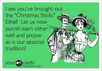 I see you've brought out
the "Christmas Sticks"
Ethel!  Let us now
punish each other
well and proper
as is our seaonal
tradition! 
