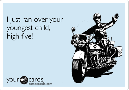 
I just ran over your
youngest child,
high five!