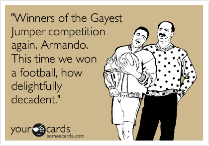 "Winners of the Gayest
Jumper competition
again, Armando.
This time we won
a football, how
delightfully
decadent."