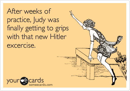 After weeks of
practice, Judy was
finally getting to grips
with that new Hitler
excercise.