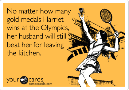 No matter how many
gold medals Harriet
wins at the Olympics,
her husband will still
beat her for leaving
the kitchen.