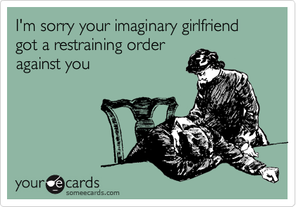 I'm sorry your imaginary girlfriend got a restraining order
against you 