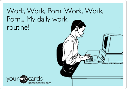 Work, Work, Porn, Work, Work, Porn... My daily work
routine!