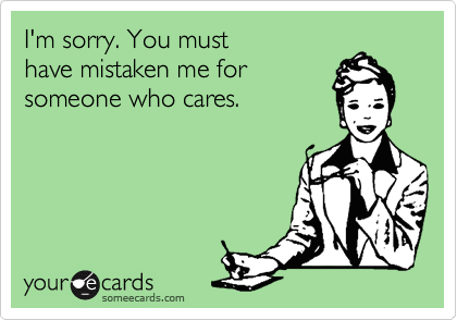 I'm sorry. You must 
have mistaken me for
someone who cares.