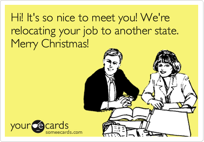 Hi! It's so nice to meet you! We're relocating your job to another state. Merry Christmas!