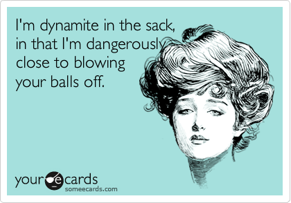 I'm dynamite in the sack,
in that I'm dangerously
close to blowing
your balls off.