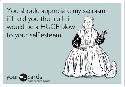 You should appreciate my sacrasm,  if I told you the truth it
would be a HUGE blow
to your self esteem.