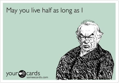 May you live half as long as I