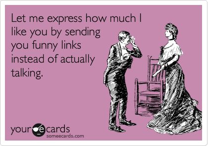 Let me express how much I
like you by sending
you funny links
instead of actually
talking.
