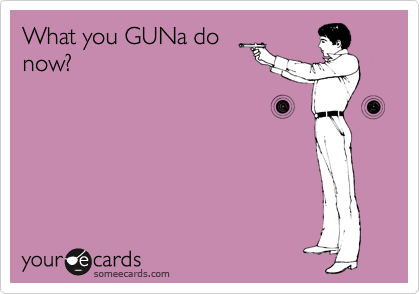 What you GUNa do
now?