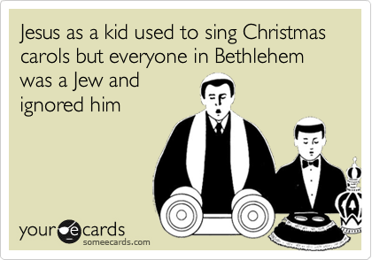 Jesus as a kid used to sing Christmas carols but everyone in Bethlehem was a Jew and
ignored him