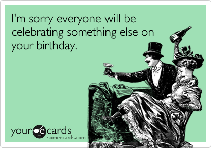 I'm sorry everyone will be celebrating something else on
your birthday.