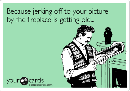 Because jerking off to your picture by the fireplace is getting old...