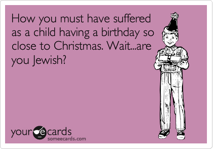 How you must have suffered
as a child having a birthday so
close to Christmas. Wait...are
you Jewish?