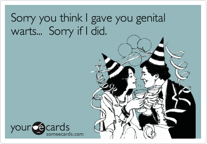 Sorry you think I gave you genital warts...  Sorry if I did.