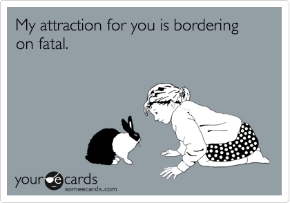 My attraction for you is bordering on fatal.