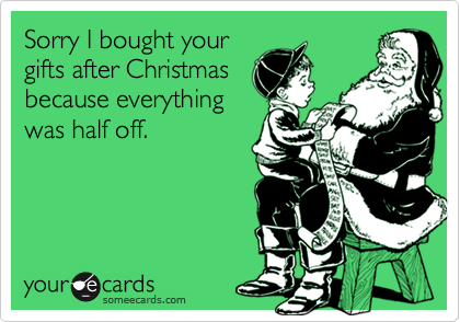 Sorry I bought your
gifts after Christmas
because everything
was half off.