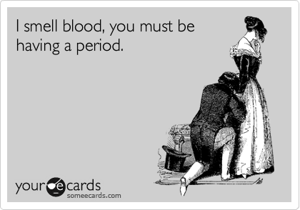 I smell blood, you must be
having a period.