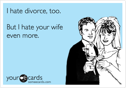 I hate divorce, too.  

But I hate your wife 
even more.