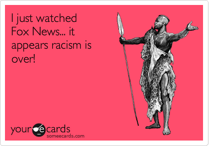 I just watched 
Fox News... it
appears racism is
over! 