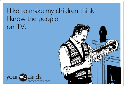 I like to make my children think 
I know the people 
on TV.