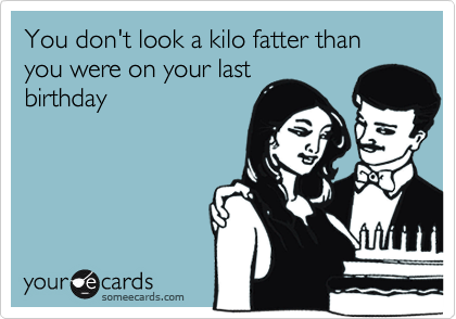You don't look a kilo fatter than you were on your last
birthday
