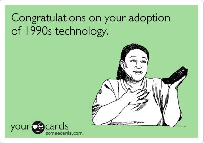 Congratulations on your adoption of 1990s technology.