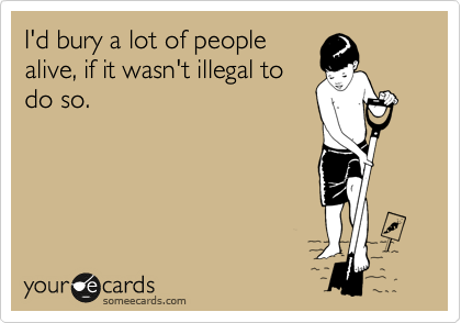 I'd bury a lot of people
alive, if it wasn't illegal to
do so.