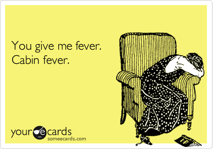 

You give me fever. 
Cabin fever.