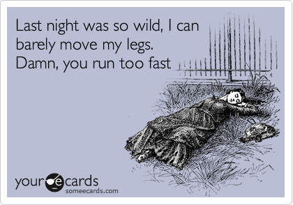 Last night was so wild, I can
barely move my legs. 
Damn, you run too fast