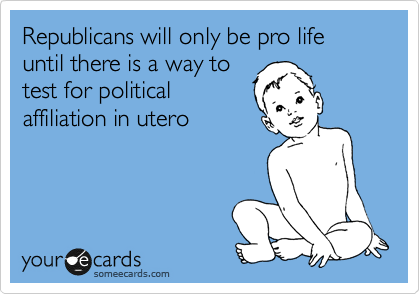 Republicans will only be pro life until there is a way to 
test for political 
affiliation in utero