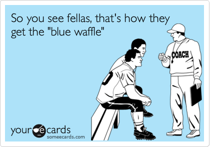 So you see fellas, that's how they
get the "blue waffle"