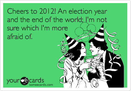 Cheers to 2012! An election year and the end of the world; I'm not sure which I'm more
afraid of.