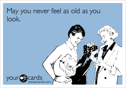 May you never feel as old as you look.