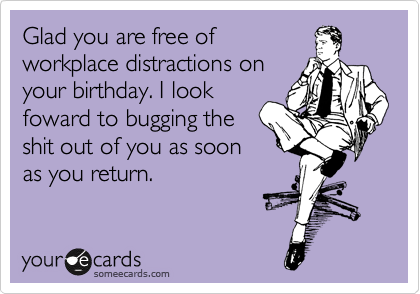 Glad you are free of
workplace distractions on
your birthday. I look
foward to bugging the
shit out of you as soon
as you return. 