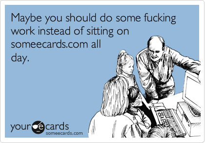 Maybe you should do some fucking work instead of sitting on
someecards.com all
day.