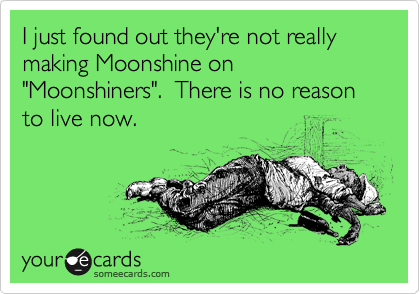 I just found out they're not really making Moonshine on "Moonshiners".  There is no reason to live now. 