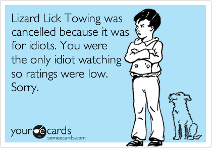Lizard Lick Towing was
cancelled because it was
for idiots. You were
the only idiot watching
so ratings were low.
Sorry.