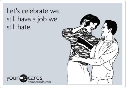 Let's celebrate we
still have a job we 
still hate.