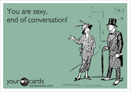 You are sexy,
end of conversation!