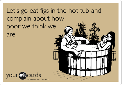 Let's go eat figs in the hot tub and complain about how
poor we think we
are.