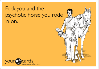 Fuck you and the
psychotic horse you rode
in on.